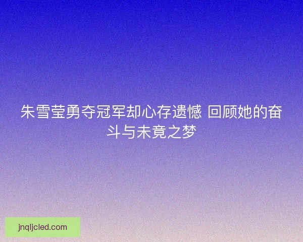 朱雪莹勇夺冠军却心存遗憾 回顾她的奋斗与未竟之梦