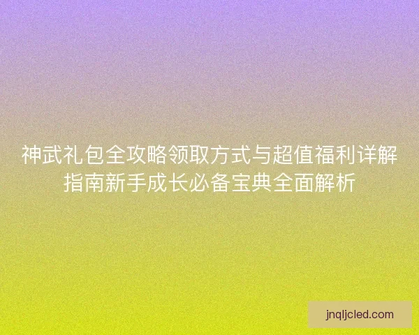 神武礼包全攻略领取方式与超值福利详解指南新手成长必备宝典全面解析
