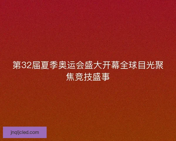 第32届夏季奥运会盛大开幕全球目光聚焦竞技盛事