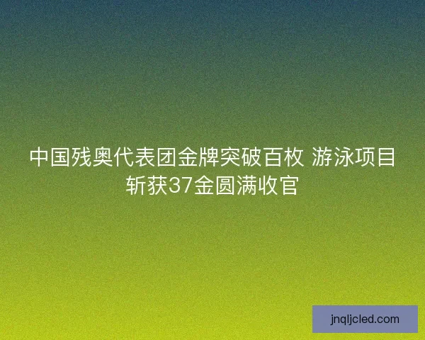 中国残奥代表团金牌突破百枚 游泳项目斩获37金圆满收官