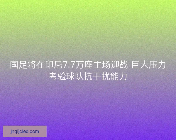 国足将在印尼7.7万座主场迎战 巨大压力考验球队抗干扰能力