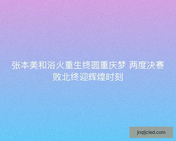 张本美和浴火重生终圆重庆梦 两度决赛败北终迎辉煌时刻