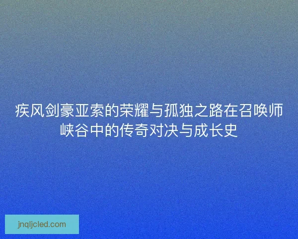 疾风剑豪亚索的荣耀与孤独之路在召唤师峡谷中的传奇对决与成长史