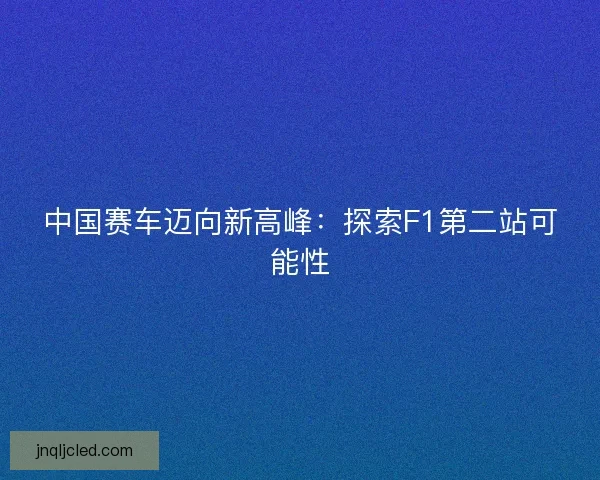 中国赛车迈向新高峰：探索F1第二站可能性