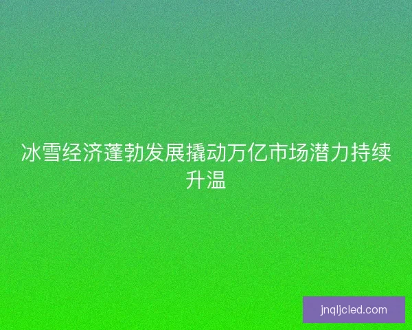 冰雪经济蓬勃发展撬动万亿市场潜力持续升温